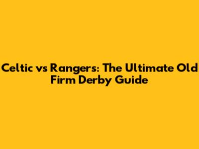 Celtic vs Rangers: The Ultimate Old Firm Derby Guide