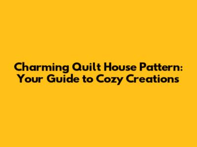 Charming Quilt House Pattern: Your Guide to Cozy Creations