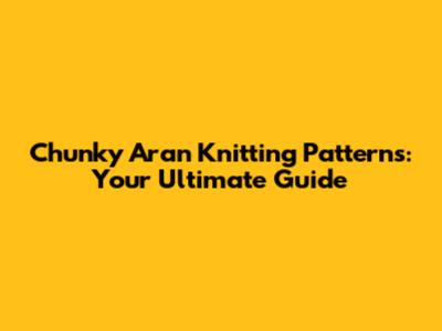 Chunky Aran Knitting Patterns: Your Ultimate Guide