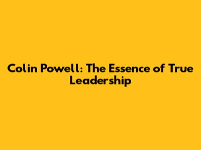 Colin Powell: The Essence of True Leadership