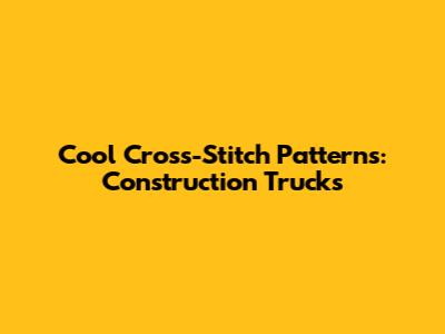 Cool Cross-Stitch Patterns: Construction Trucks