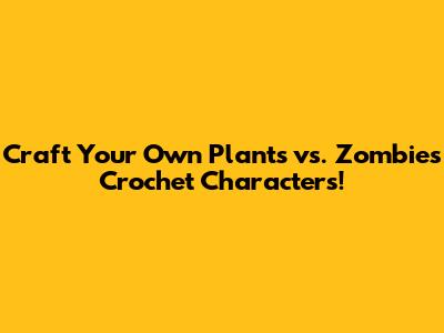 Craft Your Own Plants vs. Zombies Crochet Characters!