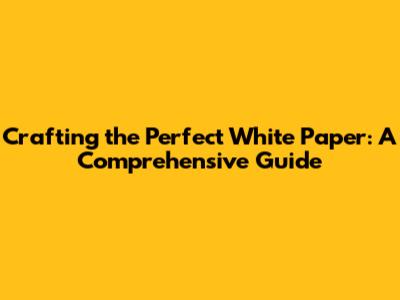 Crafting the Perfect White Paper: A Comprehensive Guide
