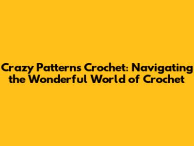 Crazy Patterns Crochet: Navigating the Wonderful World of Crochet