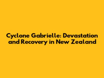 Cyclone Gabrielle: Devastation and Recovery in New Zealand