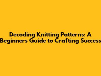 Decoding Knitting Patterns: A Beginner's Guide to Crafting Success