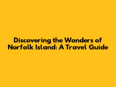 Discovering the Wonders of Norfolk Island: A Travel Guide