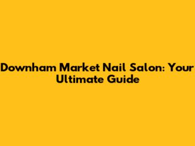 Downham Market Nail Salon: Your Ultimate Guide