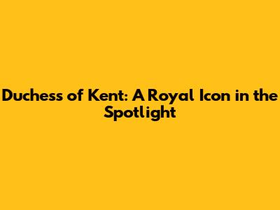 Duchess of Kent: A Royal Icon in the Spotlight