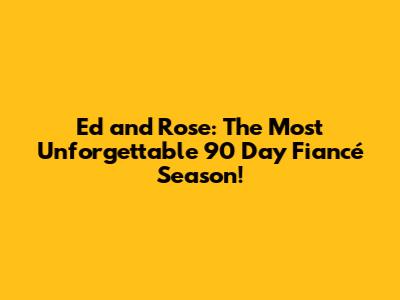 Ed and Rose: The Most Unforgettable 90 Day Fiancé Season!