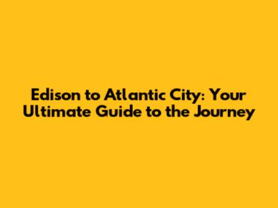 Edison to Atlantic City: Your Ultimate Guide to the Journey