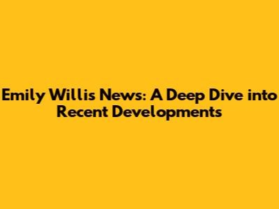 Emily Willis News: A Deep Dive into Recent Developments