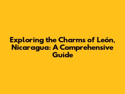 Exploring the Charms of León, Nicaragua: A Comprehensive Guide
