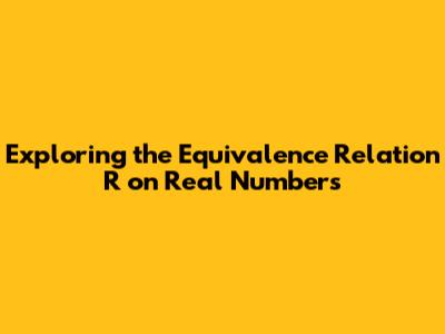Exploring the Equivalence Relation R on Real Numbers