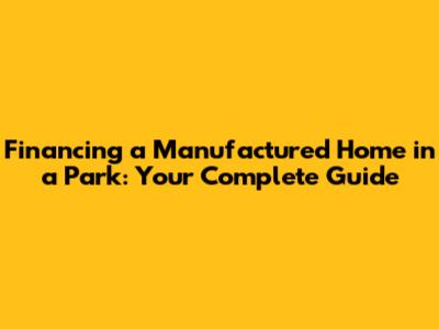 Financing a Manufactured Home in a Park: Your Complete Guide