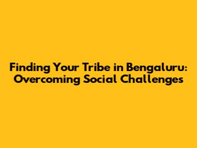 Finding Your Tribe in Bengaluru: Overcoming Social Challenges