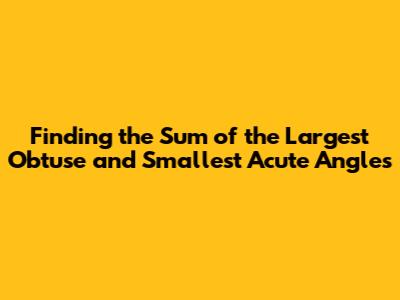 Finding the Sum of the Largest Obtuse and Smallest Acute Angles