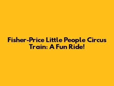 Fisher-Price Little People Circus Train: A Fun Ride!