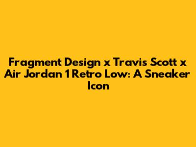 Fragment Design x Travis Scott x Air Jordan 1 Retro Low: A Sneaker Icon