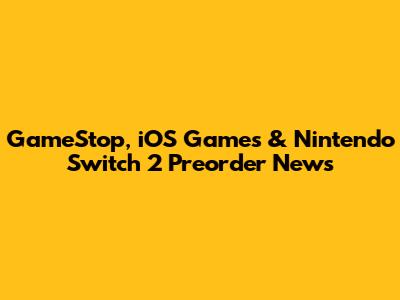 GameStop, iOS Games & Nintendo Switch 2 Preorder News