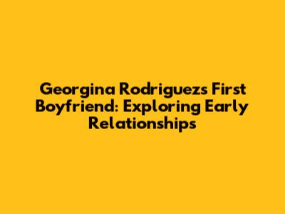 Georgina Rodriguez's First Boyfriend: Exploring Early Relationships