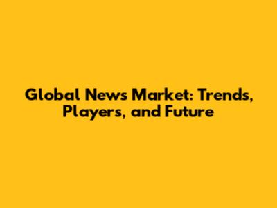 Global News Market: Trends, Players, and Future
