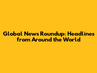 Global News Roundup: Headlines from Around the World