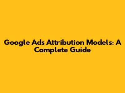 Google Ads Attribution Models: A Complete Guide