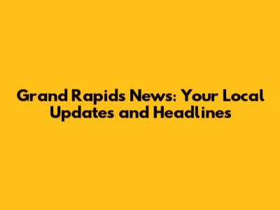 Grand Rapids News: Your Local Updates and Headlines