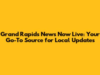 Grand Rapids News Now Live: Your Go-To Source for Local Updates