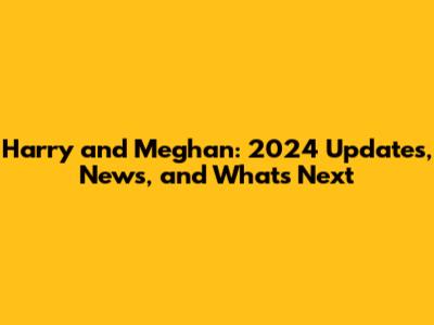 Harry and Meghan: 2024 Updates, News, and What's Next