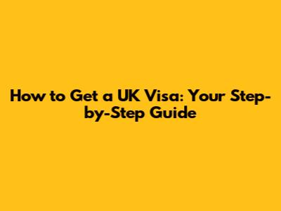 How to Get a UK Visa: Your Step-by-Step Guide