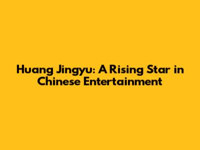 Huang Jingyu: A Rising Star in Chinese Entertainment