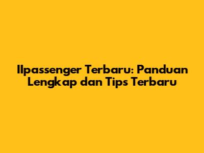IIpassenger Terbaru: Panduan Lengkap dan Tips Terbaru