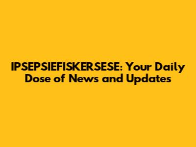 IPSEPSIEFISKERSESE: Your Daily Dose of News and Updates