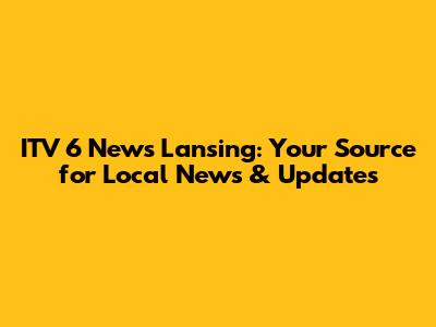 ITV 6 News Lansing: Your Source for Local News & Updates