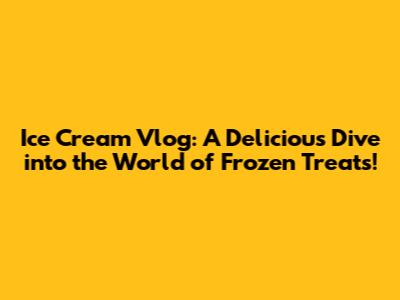 Ice Cream Vlog: A Delicious Dive into the World of Frozen Treats!