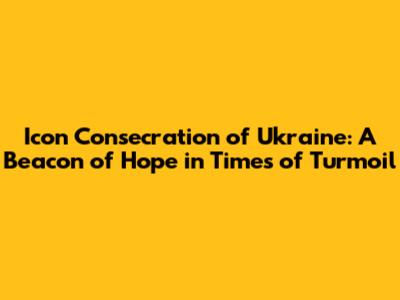 Icon Consecration of Ukraine: A Beacon of Hope in Times of Turmoil