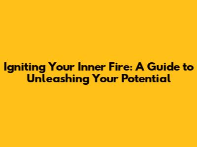 Igniting Your Inner Fire: A Guide to Unleashing Your Potential