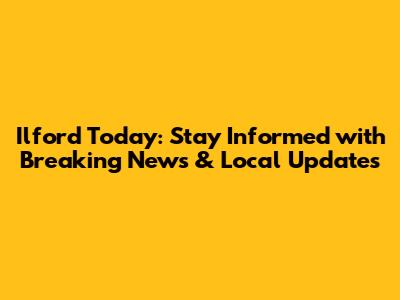 Ilford Today: Stay Informed with Breaking News & Local Updates