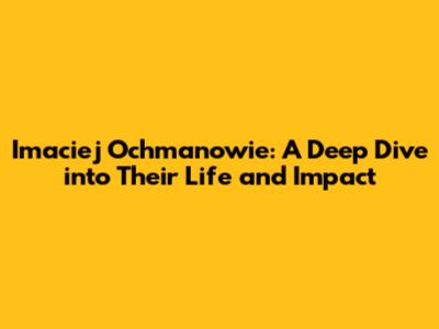 Imaciej Ochmanowie: A Deep Dive into Their Life and Impact