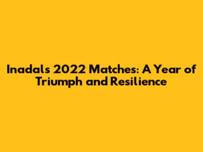 Inadal's 2022 Matches: A Year of Triumph and Resilience