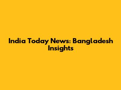 India Today News: Bangladesh Insights