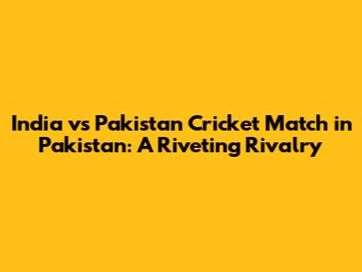 India vs Pakistan Cricket Match in Pakistan: A Riveting Rivalry