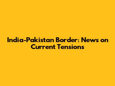 India-Pakistan Border: News on Current Tensions