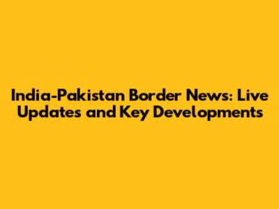India-Pakistan Border News: Live Updates and Key Developments