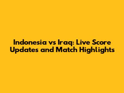 Indonesia vs Iraq: Live Score Updates and Match Highlights