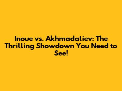 Inoue vs. Akhmadaliev: The Thrilling Showdown You Need to See!