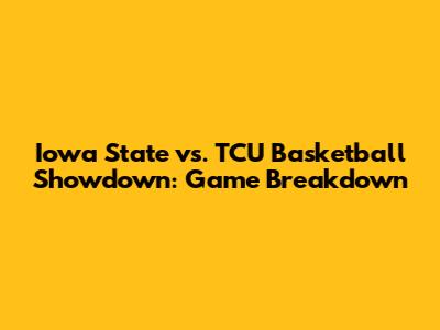 Iowa State vs. TCU Basketball Showdown: Game Breakdown