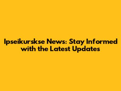 Ipseikurskse News: Stay Informed with the Latest Updates